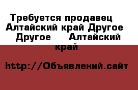 Требуется продавец  - Алтайский край Другое » Другое   . Алтайский край